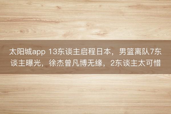 太阳城app 13东谈主启程日本，男篮离队7东谈主曝光，徐杰曾凡博无缘，2东谈主太可惜