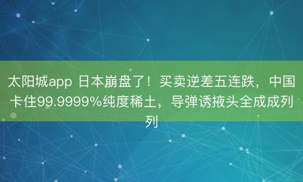 太阳城app 日本崩盘了！买卖逆差五连跌，中国卡住99.9999%纯度稀土，导弹诱掖头全成成列