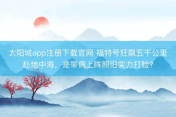 太阳城app注册下载官网 福特号狂飙五千公里赴地中海,是带病上阵照旧实力打脸?