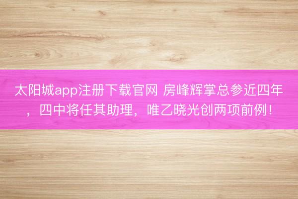 太阳城app注册下载官网 房峰辉掌总参近四年，四中将任其助理，唯乙晓光创两项前例！