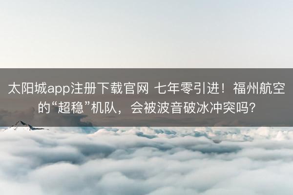 太阳城app注册下载官网 七年零引进！福州航空的“超稳”机队，会被波音破冰冲突吗？