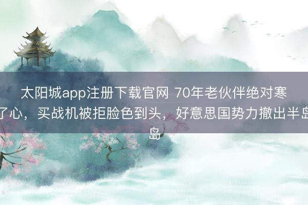 太阳城app注册下载官网 70年老伙伴绝对寒了心，买战机被拒脸色到头，好意思国势力撤出半岛
