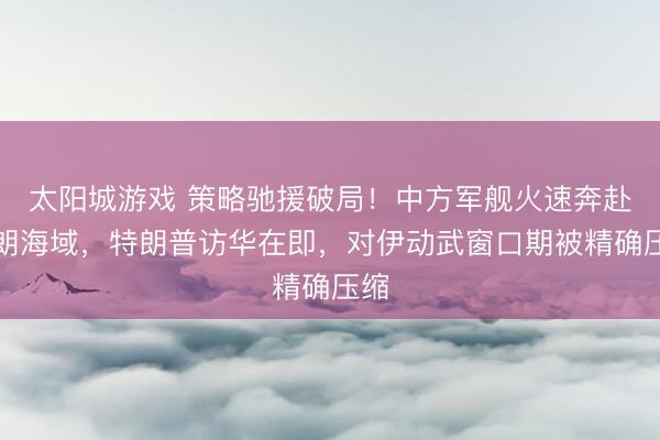 太阳城游戏 策略驰援破局!中方军舰火速奔赴伊朗海域,特朗普访华在即,对伊动武窗口期被精确压缩