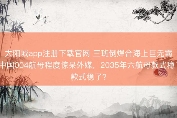 太阳城app注册下载官网 三班倒焊合海上巨无霸！中国004航母程度惊呆外媒，2035年六航母款式稳了？