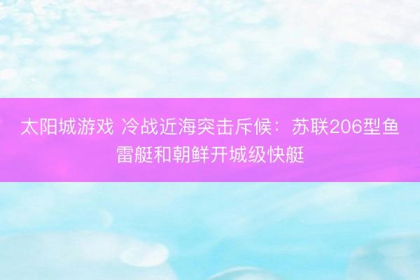 太阳城游戏 冷战近海突击斥候:苏联206型鱼雷艇和朝鲜开城级快艇