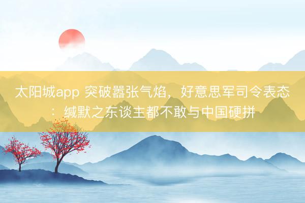 太阳城app 突破嚣张气焰，好意思军司令表态：缄默之东谈主都不敢与中国硬拼