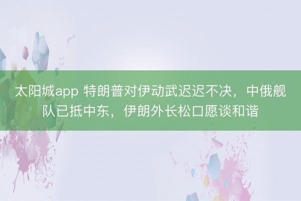 太阳城app 特朗普对伊动武迟迟不决,中俄舰队已抵中东,伊朗外长松口愿谈和谐