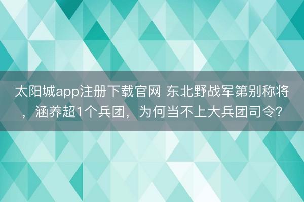 太阳城app注册下载官网 东北野战军第别称将，涵养超1个兵团，为何当不上大兵团司令？