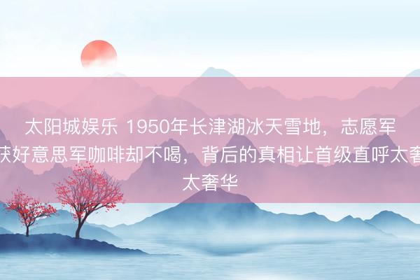 太阳城娱乐 1950年长津湖冰天雪地,志愿军缉获好意思军咖啡却不喝,背后的真相让首级直呼太奢华