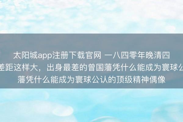 太阳城app注册下载官网 一八四零年晚清四大名臣的父亲配景差距这样大,出身最差的曾国藩凭什么能成为寰球公认的顶级精神偶像