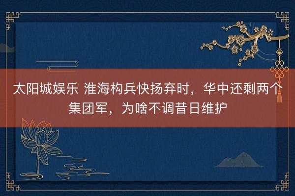 太阳城娱乐 淮海构兵快扬弃时,华中还剩两个集团军,为啥不调昔日维护