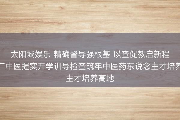 太阳城娱乐 精确督导强根基 以查促教启新程——广中医握实开学训导检查筑牢中医药东说念主才培养高地