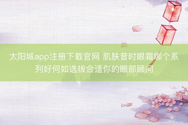 太阳城app注册下载官网 肌肤昔时眼霜哪个系列好何如选拔合适你的眼部顾问