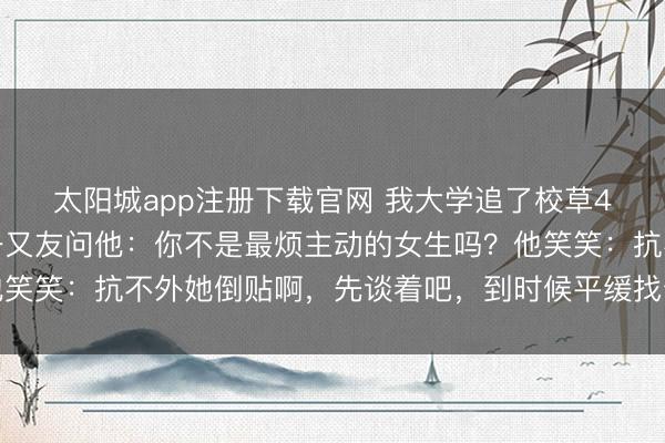 太阳城app注册下载官网 我大学追了校草4年，终于在沿途了，一又友问他：你不是最烦主动的女生吗？他笑笑：抗不外她倒贴啊，先谈着吧，到时候平缓找个原理甩了便是
